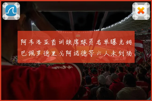 阿韦洛亚首训缺席球员名单曝光姆巴佩罗德里戈阿诺德等六人未到场