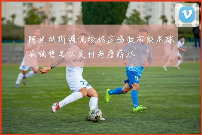 阿里纳斯调侃珍妮应感激布朗尼球衣销售足以支付老詹薪水