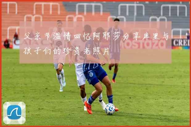 父亲节温情回忆阿耶莎分享库里与孩子们的珍贵老照片