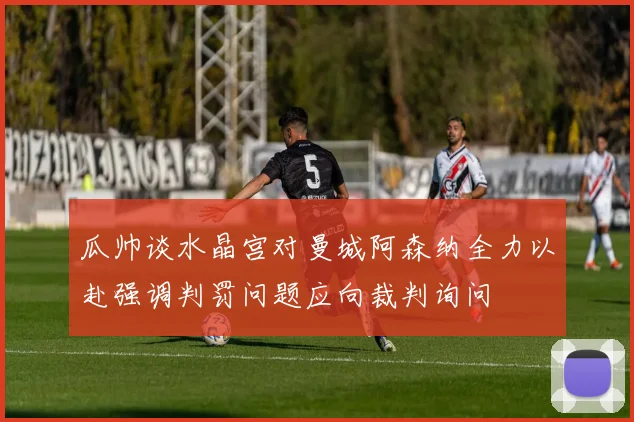 瓜帅谈水晶宫对曼城阿森纳全力以赴强调判罚问题应向裁判询问