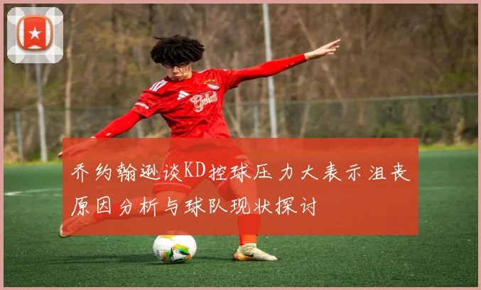 乔约翰逊谈KD控球压力大表示沮丧原因分析与球队现状探讨
