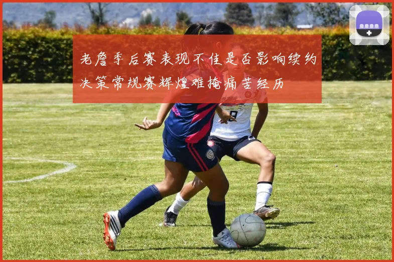老詹季后赛表现不佳是否影响续约决策常规赛辉煌难掩痛苦经历
