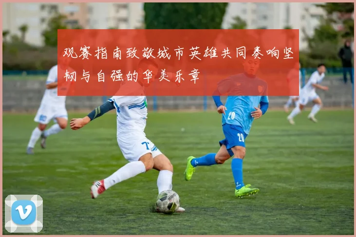 观赛指南致敬城市英雄共同奏响坚韧与自强的华美乐章