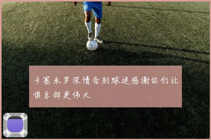 卡塞米罗深情告别球迷感谢你们让俱乐部更伟大