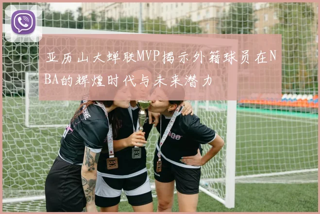 亚历山大蝉联MVP揭示外籍球员在NBA的辉煌时代与未来潜力