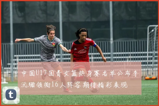 中国U17国青女篮热身赛名单公布李沅珊领衔16人阵容期待精彩表现