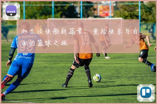 加兰谈快船新篇章：重拾快乐与自由的篮球之旅