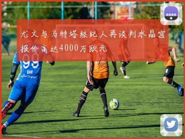 尤文与马特塔经纪人再谈判水晶宫报价高达4000万欧元