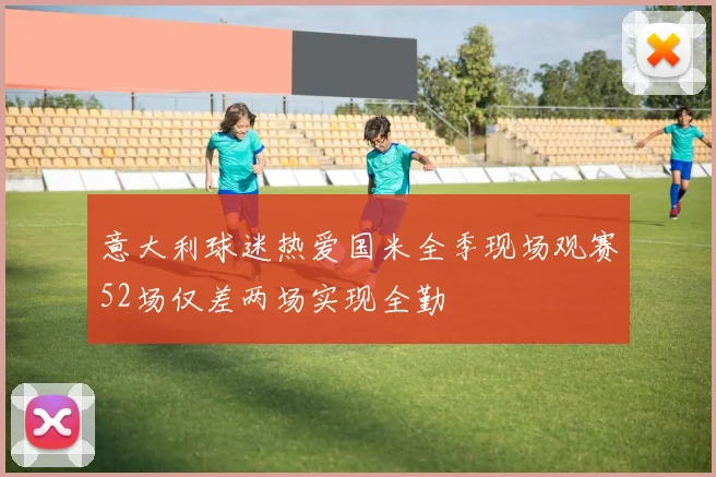 意大利球迷热爱国米全季现场观赛52场仅差两场实现全勤