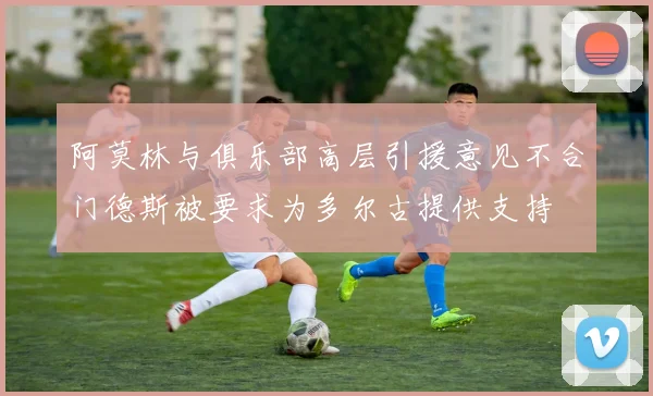阿莫林与俱乐部高层引援意见不合门德斯被要求为多尔古提供支持