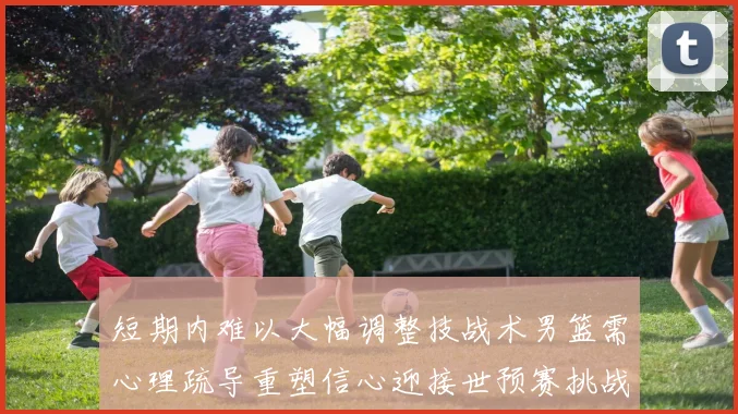 短期内难以大幅调整技战术男篮需心理疏导重塑信心迎接世预赛挑战