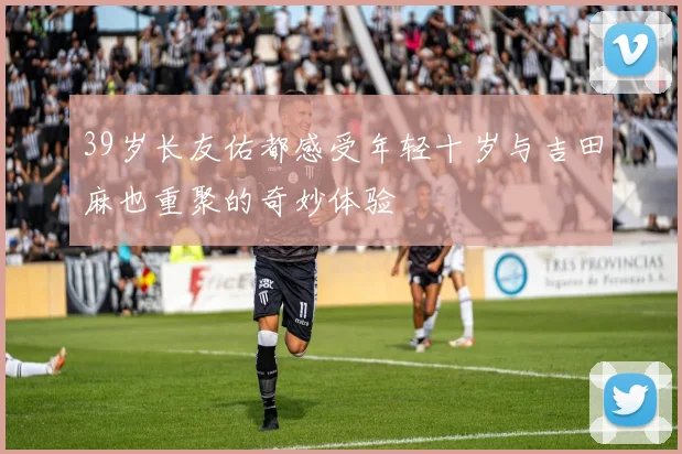 39岁长友佑都感受年轻十岁与吉田麻也重聚的奇妙体验