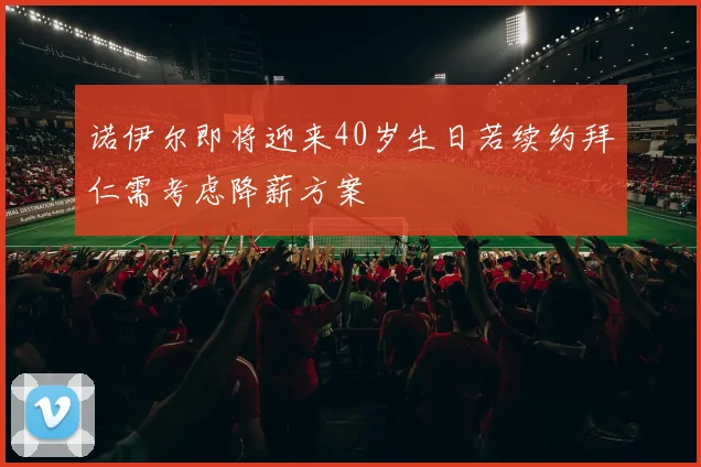 诺伊尔即将迎来40岁生日若续约拜仁需考虑降薪方案