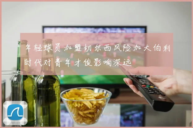年轻球员加盟切尔西风险加大伯利时代对青年才俊影响深远