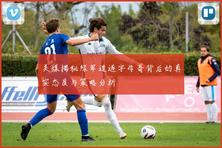 美媒揭秘绿军追逐字母哥背后的真实态度与策略分析