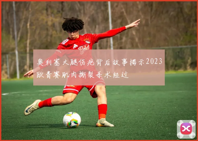 奥利塞大腿伤疤背后故事揭示2023欧青赛肌肉撕裂手术经过