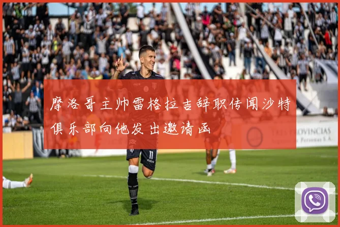 摩洛哥主帅雷格拉吉辞职传闻沙特俱乐部向他发出邀请函